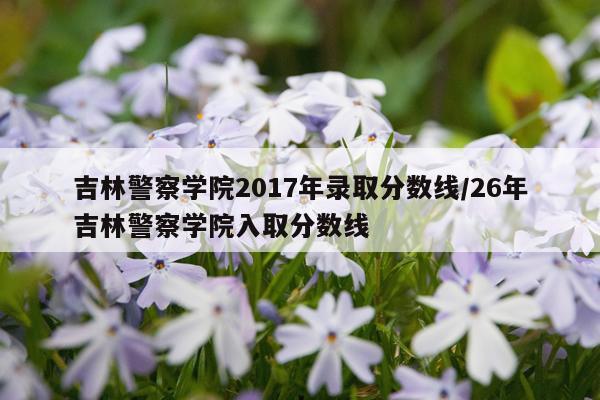 吉林警察学院2017年录取分数线/26年吉林警察学院入取分数线
