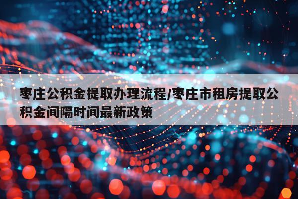 枣庄公积金提取办理流程/枣庄市租房提取公积金间隔时间最新政策