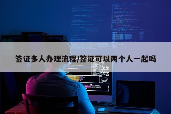 签证多人办理流程/签证可以两个人一起吗