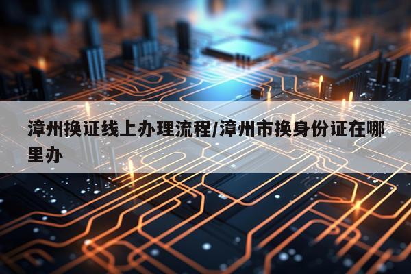 漳州换证线上办理流程/漳州市换身份证在哪里办