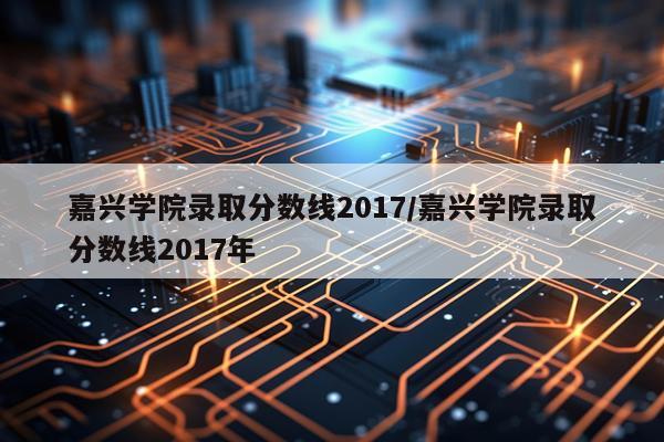 嘉兴学院录取分数线2017/嘉兴学院录取分数线2017年