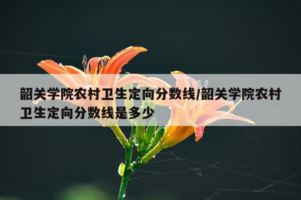 韶关学院农村卫生定向分数线/韶关学院农村卫生定向分数线是多少
