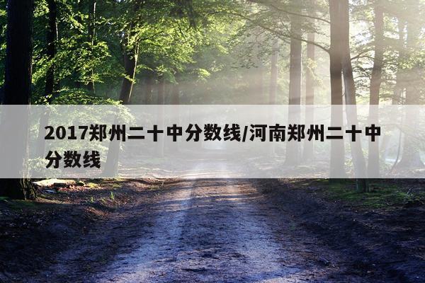 2017郑州二十中分数线/河南郑州二十中分数线