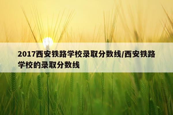 2017西安铁路学校录取分数线/西安铁路学校的录取分数线