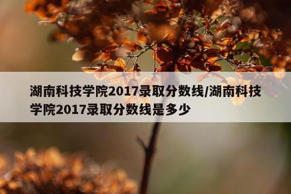 湖南科技学院2017录取分数线/湖南科技学院2017录取分数线是多少