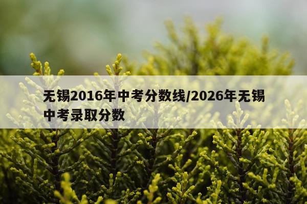 无锡2016年中考分数线/2026年无锡中考录取分数