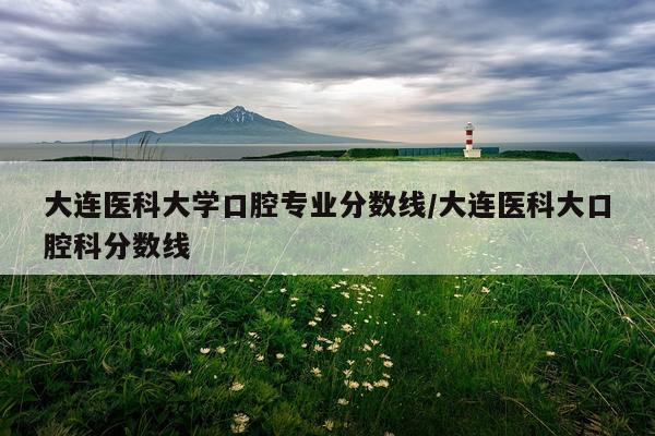 大连医科大学口腔专业分数线/大连医科大口腔科分数线