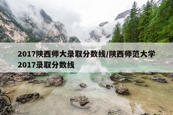 2017陕西师大录取分数线/陕西师范大学2017录取分数线