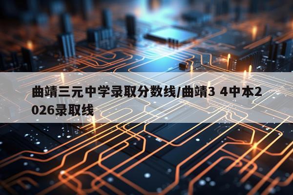 曲靖三元中学录取分数线/曲靖3 4中本2026录取线