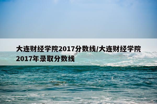大连财经学院2017分数线/大连财经学院2017年录取分数线