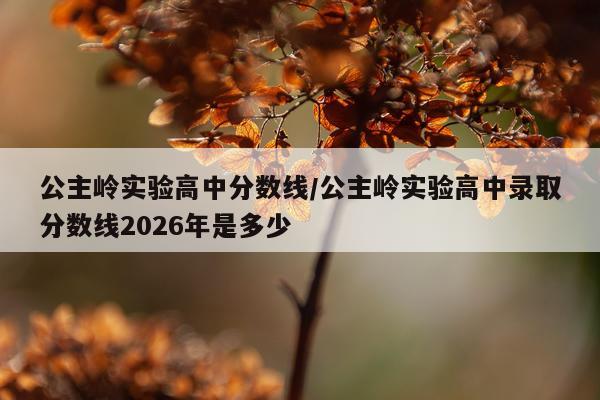 公主岭实验高中分数线/公主岭实验高中录取分数线2026年是多少