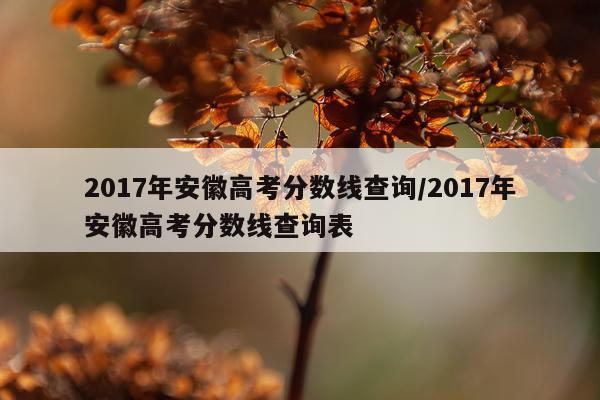 2017年安徽高考分数线查询/2017年安徽高考分数线查询表