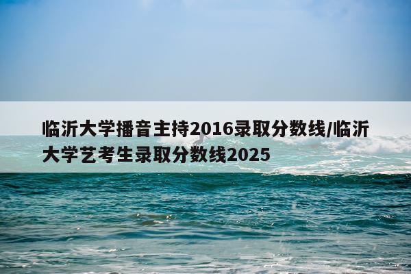 临沂大学播音主持2016录取分数线/临沂大学艺考生录取分数线2025
