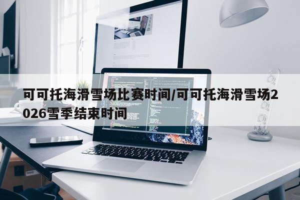 可可托海滑雪场比赛时间/可可托海滑雪场2026雪季结束时间