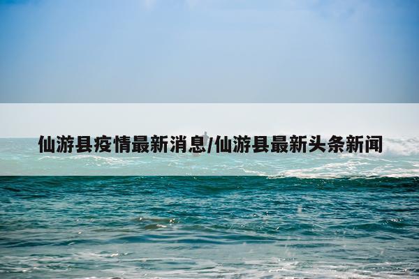 仙游县疫情最新消息/仙游县最新头条新闻
