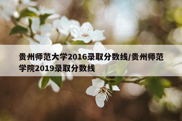 贵州师范大学2016录取分数线/贵州师范学院2019录取分数线