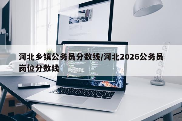 河北乡镇公务员分数线/河北2026公务员岗位分数线