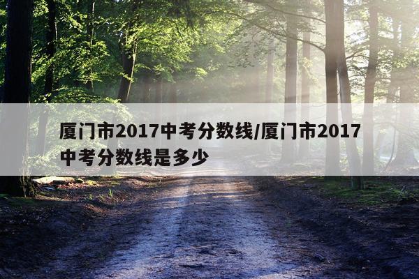 厦门市2017中考分数线/厦门市2017中考分数线是多少