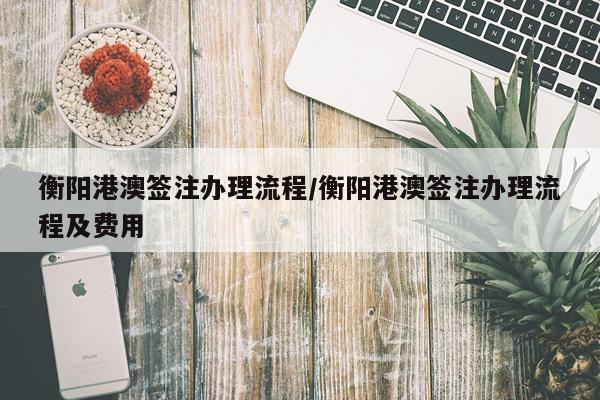 衡阳港澳签注办理流程/衡阳港澳签注办理流程及费用