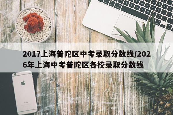 2017上海普陀区中考录取分数线/2026年上海中考普陀区各校录取分数线