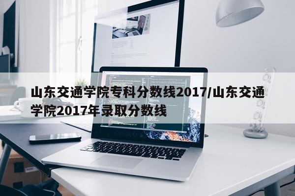 山东交通学院专科分数线2017/山东交通学院2017年录取分数线