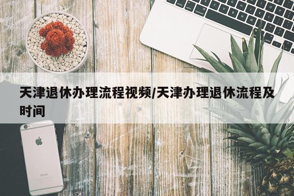 天津退休办理流程视频/天津办理退休流程及时间