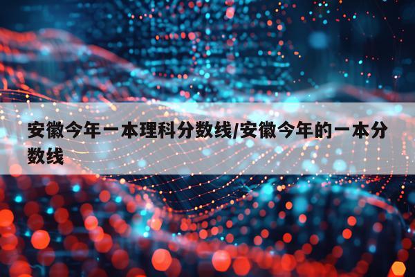 安徽今年一本理科分数线/安徽今年的一本分数线