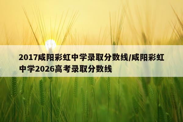 2017咸阳彩虹中学录取分数线/咸阳彩虹中学2026高考录取分数线