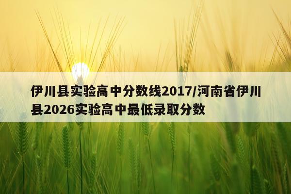 伊川县实验高中分数线2017/河南省伊川县2026实验高中最低录取分数