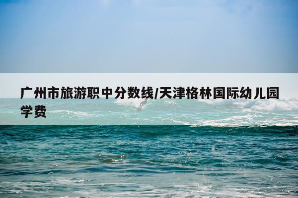 广州市旅游职中分数线/天津格林国际幼儿园学费