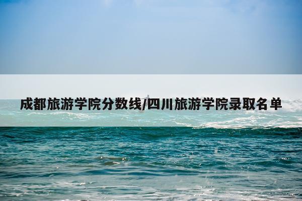 成都旅游学院分数线/四川旅游学院录取名单