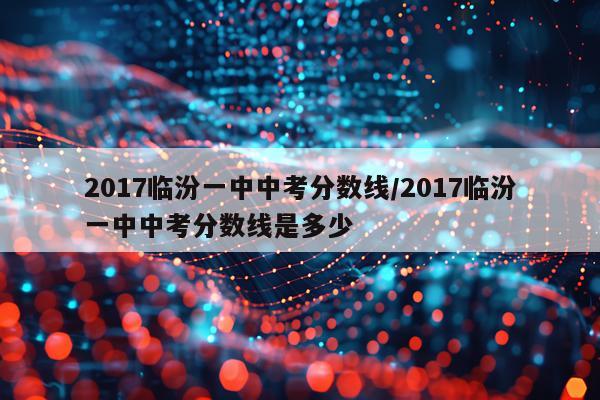 2017临汾一中中考分数线/2017临汾一中中考分数线是多少