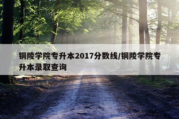 铜陵学院专升本2017分数线/铜陵学院专升本录取查询