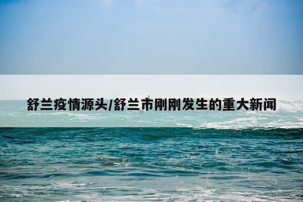 舒兰疫情源头/舒兰市刚刚发生的重大新闻