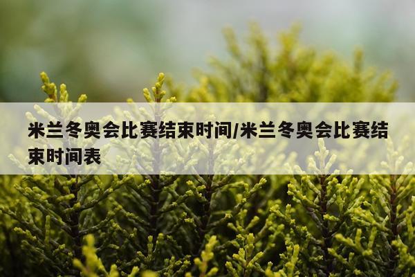 米兰冬奥会比赛结束时间/米兰冬奥会比赛结束时间表