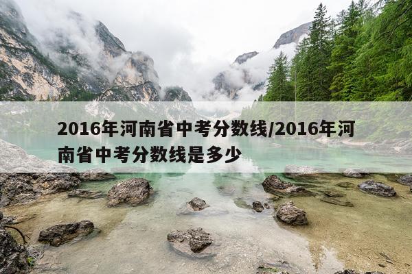 2016年河南省中考分数线/2016年河南省中考分数线是多少