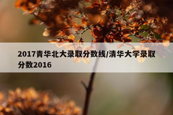 2017青华北大录取分数线/清华大学录取分数2016