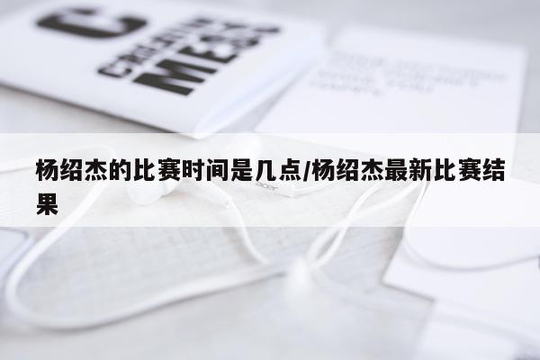 杨绍杰的比赛时间是几点/杨绍杰最新比赛结果