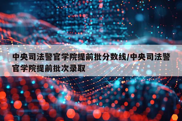 中央司法警官学院提前批分数线/中央司法警官学院提前批次录取