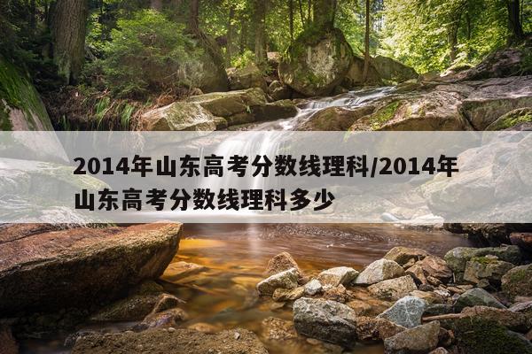 2014年山东高考分数线理科/2014年山东高考分数线理科多少
