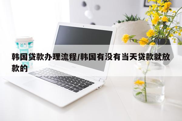 韩国贷款办理流程/韩国有没有当天贷款就放款的