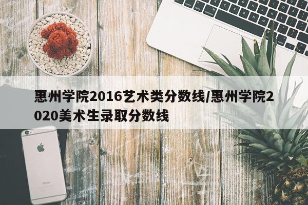 惠州学院2016艺术类分数线/惠州学院2020美术生录取分数线