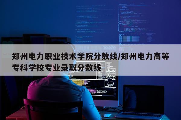 郑州电力职业技术学院分数线/郑州电力高等专科学校专业录取分数线