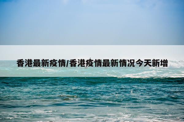 香港最新疫情/香港疫情最新情况今天新增