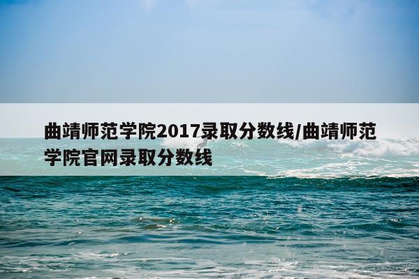曲靖师范学院2017录取分数线/曲靖师范学院官网录取分数线