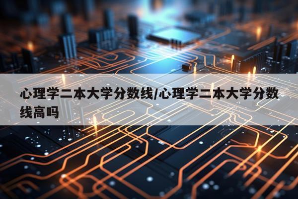 心理学二本大学分数线/心理学二本大学分数线高吗