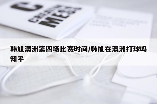 韩旭澳洲第四场比赛时间/韩旭在澳洲打球吗知乎