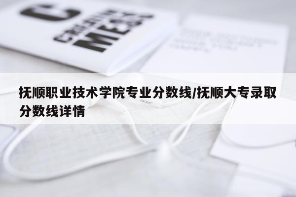 抚顺职业技术学院专业分数线/抚顺大专录取分数线详情