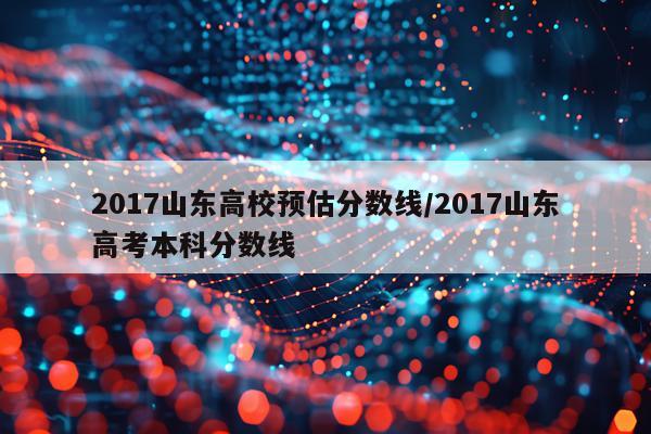 2017山东高校预估分数线/2017山东高考本科分数线