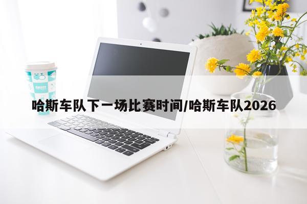 哈斯车队下一场比赛时间/哈斯车队2026